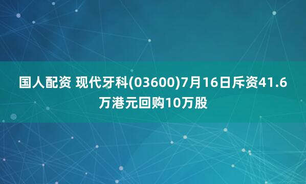国人配资 现代牙科(03600)7月16日斥资41.6万港元回购10万股