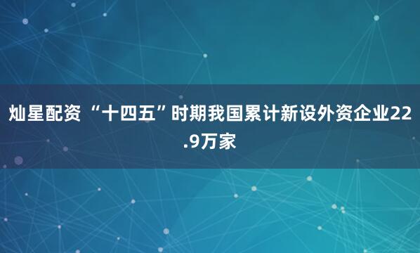 灿星配资 “十四五”时期我国累计新设外资企业22.9万家