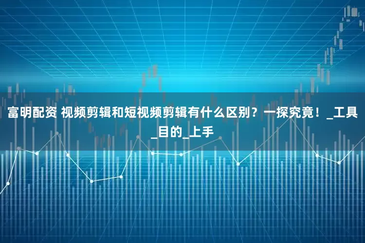 富明配资 视频剪辑和短视频剪辑有什么区别？一探究竟！_工具_目的_上手