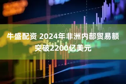 牛盛配资 2024年非洲内部贸易额突破2200亿美元