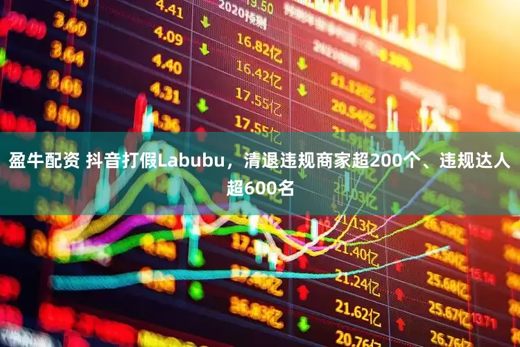 盈牛配资 抖音打假Labubu，清退违规商家超200个、违规达人超600名