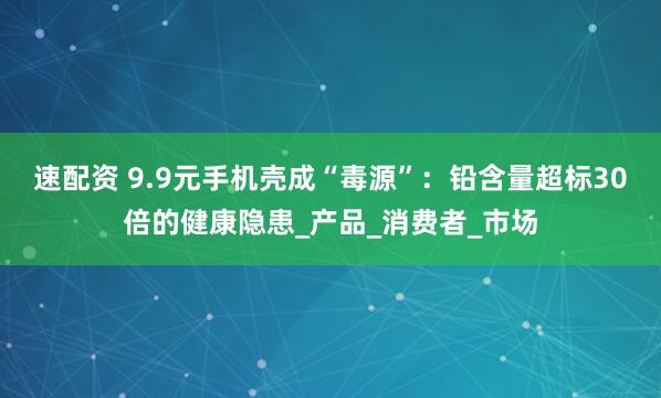速配资 9.9元手机壳成“毒源”：铅含量超标30倍的健康隐患_产品_消费者_市场