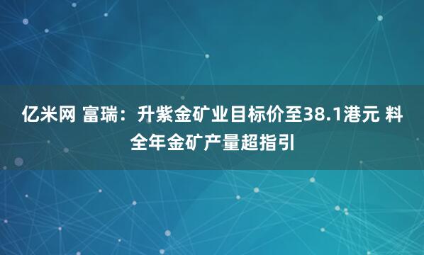 亿米网 富瑞：升紫金矿业目标价至38.1港元 料全年金矿产量超指引