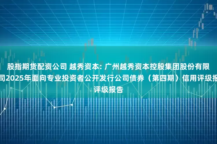 股指期货配资公司 越秀资本: 广州越秀资本控股集团股份有限公司2025年面向专业投资者公开发行公司债券（第四期）信用评级报告