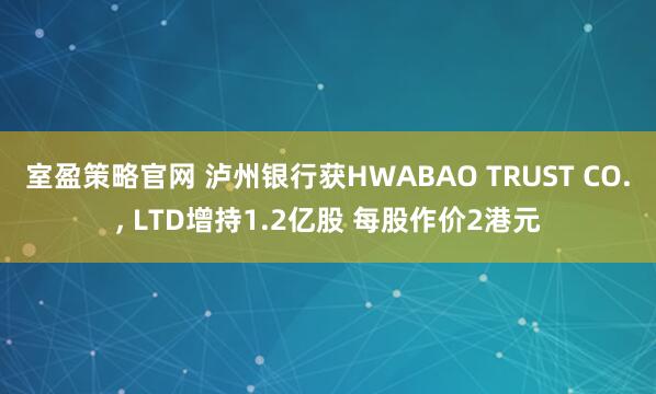 室盈策略官网 泸州银行获HWABAO TRUST CO., LTD增持1.2亿股 每股作价2港元