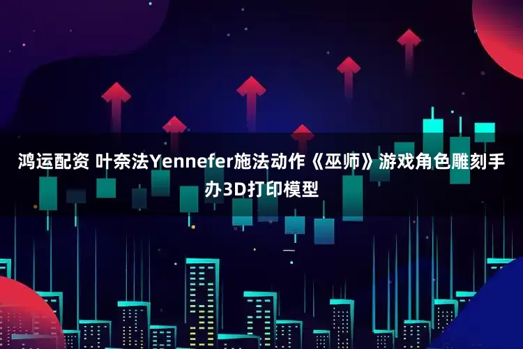 鸿运配资 叶奈法Yennefer施法动作《巫师》游戏角色雕刻手办3D打印模型