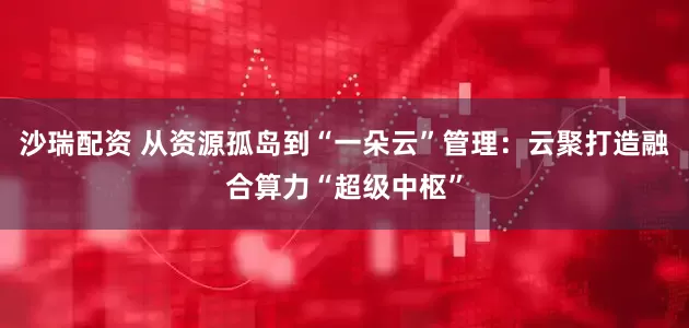 沙瑞配资 从资源孤岛到“一朵云”管理：云聚打造融合算力“超级中枢”